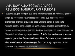 UMA ―NOVA ALMA SOCIAL‖: CAMPOS
   REUNIDOS, MANUFATURAS REUNIDAS
• ―Suponha-se, por exemplo, que parte dos camponeses da Westfalia, que no
   tempo de Frederico II fiavam todos linho, ainda que não seda, fosse
   expropriada à força e expulsa da base fundiária, sendo a outra parte
   restante, porém, transformada em jornaleiros de grandes arrendatários. Ao
   mesmo tempo, erguem-se grandes fiações e tecelagens de linho, nas quais os
   ―liberados‖ trabalham agora por salários. O linho tem exatamente o mesmo
   aspecto que antes. Nenhuma de suas fibras foi mudada; mas uma nova
   alma social penetrou-lhe no corpo. Ele constitui agora parte do capital
   constante dos senhores da manufatura.
 