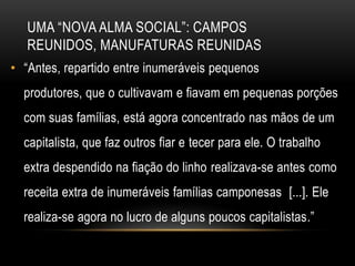 UMA ―NOVA ALMA SOCIAL‖: CAMPOS
   REUNIDOS, MANUFATURAS REUNIDAS
• ―Antes, repartido entre inumeráveis pequenos
  produtores, que o cultivavam e fiavam em pequenas porções
  com suas famílias, está agora concentrado nas mãos de um
  capitalista, que faz outros fiar e tecer para ele. O trabalho
  extra despendido na fiação do linho realizava-se antes como
  receita extra de inumeráveis famílias camponesas [...]. Ele
  realiza-se agora no lucro de alguns poucos capitalistas.‖
 
