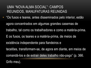 UMA ―NOVA ALMA SOCIAL‖: CAMPOS
   REUNIDOS, MANUFATURAS REUNIDAS
• ―Os fusos e teares, antes disseminados pelo interior, estão
  agora concentrados em algumas grandes casernas de
  trabalho, tal como os trabalhadores e como a matéria-prima.
  E os fusos, os teares e a matéria-prima, de meios de
  existência independente para fiandeiros e
  tecelões, transformam-se, de agora em diante, em meios de
  comandá-los e de extrair deles trabalho não-pago‖ (p. 366.
  Grifo meu).
 