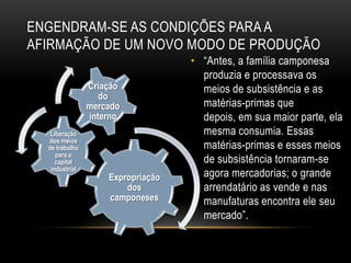 ENGENDRAM-SE AS CONDIÇÕES PARA A
AFIRMAÇÃO DE UM NOVO MODO DE PRODUÇÃO
                                   • ―Antes, a família camponesa
                                     produzia e processava os
                Criação              meios de subsistência e as
                   do
                mercado              matérias-primas que
                interno              depois, em sua maior parte, ela
   Liberação                         mesma consumia. Essas
  dos meios
  de trabalho                        matérias-primas e esses meios
     para o
     capital                         de subsistência tornaram-se
   industrial
                    Expropriação     agora mercadorias; o grande
                        dos          arrendatário as vende e nas
                    camponeses       manufaturas encontra ele seu
                                     mercado‖.
 