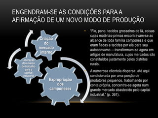 ENGENDRAM-SE AS CONDIÇÕES PARA A
AFIRMAÇÃO DE UM NOVO MODO DE PRODUÇÃO
                                   •   ―Fio, pano, tecidos grosseiros de lã, coisas
                                       cujas matérias-primas encontravam-se ao
                Criação                alcance de toda família camponesa e que
                   do                  eram fiadas e tecidas por ela para seu
                mercado                autoconsumo —transformam-se agora em
                interno                artigos de manufatura, cujos mercados são
   Liberação                           constituídos justamente pelos distritos
  dos meios                            rurais.
  de trabalho
     para o
     capital                       •   A numerosa clientela dispersa, até aqui
   industrial                          condicionada por uma porção de
                    Expropriação       produtores pequenos, trabalhando por
                        dos            conta própria, concentra-se agora num
                    camponeses         grande mercado abastecido pelo capital
                                       industrial.‖ (p. 367).
 