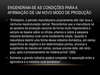 ENGENDRAM-SE AS CONDIÇÕES PARA A
 AFIRMAÇÃO DE UM NOVO MODO DE PRODUÇÃO
• ―Entretanto, o período manufatureiro propriamente dito não leva a
  nenhuma reestruturação radical. Recordemos que a manufatura só
  se apodera da produção nacional de forma muito fragmentária e
  sempre se baseia sobre os ofícios urbanos e sobre a pequena
  indústria doméstica rural como fundamento amplo. Quando a
  manufatura destrói uma forma dessa indústria doméstica, em ramos
  específicos de negócio e em determinados pontos, provoca o
  surgimento da mesma em outros, porque precisa dela, até certo
  grau, para o processamento da matéria-prima‖ (368)
• Somente a grande indústria poderá completar ―a separação entre a
  agricultura e a indústria rural doméstica‖.
 