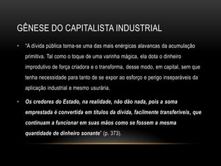 GÊNESE DO CAPITALISTA INDUSTRIAL
•   ―A dívida pública torna-se uma das mais enérgicas alavancas da acumulação
    primitiva. Tal como o toque de uma varinha mágica, ela dota o dinheiro
    improdutivo de força criadora e o transforma, desse modo, em capital, sem que
    tenha necessidade para tanto de se expor ao esforço e perigo inseparáveis da
    aplicação industrial e mesmo usurária.

•   Os credores do Estado, na realidade, não dão nada, pois a soma
    emprestada é convertida em títulos da dívida, facilmente transferíveis, que
    continuam a funcionar em suas mãos como se fossem a mesma
    quantidade de dinheiro sonante‖ (p. 373).
 