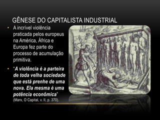 GÊNESE DO CAPITALISTA INDUSTRIAL
• A incrível violência
  praticada pelos europeus
  na América, África e
  Europa fez parte do
  processo de acumulação
  primitiva.
• ―A violência é a parteira
  de toda velha sociedade
  que está prenhe de uma
  nova. Ela mesma é uma
  potência econômica‖
  (Marx, O Capital, v. II, p. 370).
 