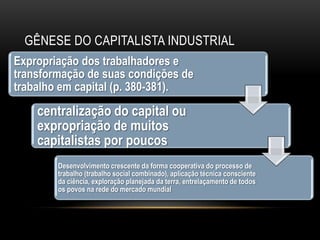 GÊNESE DO CAPITALISTA INDUSTRIAL
Expropriação dos trabalhadores e
transformação de suas condições de
trabalho em capital (p. 380-381).
    centralização do capital ou
    expropriação de muitos
    capitalistas por poucos
        Desenvolvimento crescente da forma cooperativa do processo de
        trabalho (trabalho social combinado), aplicação técnica consciente
        da ciência, exploração planejada da terra, entrelaçamento de todos
        os povos na rede do mercado mundial
 