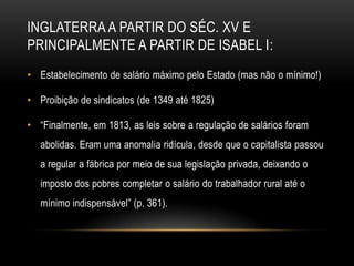 INGLATERRA A PARTIR DO SÉC. XV E
PRINCIPALMENTE A PARTIR DE ISABEL I:
• Estabelecimento de salário máximo pelo Estado (mas não o mínimo!)

• Proibição de sindicatos (de 1349 até 1825)

• ―Finalmente, em 1813, as leis sobre a regulação de salários foram
   abolidas. Eram uma anomalia ridícula, desde que o capitalista passou
   a regular a fábrica por meio de sua legislação privada, deixando o
   imposto dos pobres completar o salário do trabalhador rural até o
   mínimo indispensável‖ (p. 361).
 