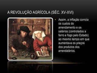 A REVOLUÇÃO AGRÍCOLA (SÉC. XV-XVI)
                        • Assim, a inflação corroía
                          os custos do
                          arrendamento e os
                          salários (controlados a
                          ferro e fogo pelo Estado)
                          ao mesmo tempo em que
                          aumentava os preços
                          dos produtos dos
                          arrendatários.
 