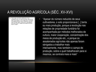 A REVOLUÇÃO AGRÍCOLA (SÉC. XV-XVI)
                • ―Apesar do número reduzido de seus
                  cultivadores, o solo proporcionava [...] tanta
                  ou mais produção, porque a revolução nas
                  relações de propriedade fundiária foi
                  acompanhada por métodos melhorados de
                  cultura, maior cooperação, concentração dos
                  meios de produção etc., e porque os
                  assalariados agrícolas não apenas foram
                  obrigados a trabalhar mais
                  intensamente, mas também o campo de
                  produção, sobre o qual trabalhavam para si
                  mesmos, se contraía mais e mais‖
 