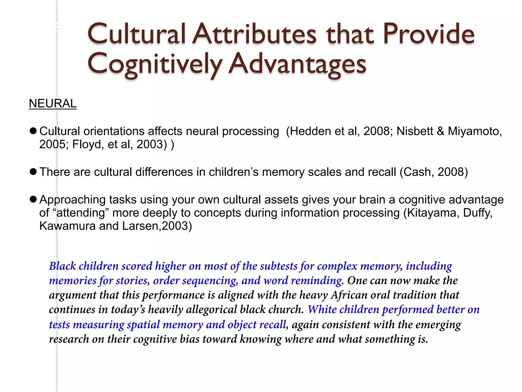 Research on Cultural Assets for Cultural & Linguistic Minorities 
Cultural Attributes that Provide 
Cognitively Advantages 
NEURAL 
l Cultural orientations affects neural processing (Hedden et al, 2008; Nisbett & Miyamoto, 
2005; Floyd, et al, 2003) ) 
l There are cultural differences in children’s memory scales and recall (Cash, 2008) 
l Approaching tasks using your own cultural assets gives your brain a cognitive advantage 
of “attending” more deeply to concepts during information processing (Kitayama, Duffy, 
Kawamura and Larsen,2003) 
Black children scored higher on most of the subtests for complex memory, including 
memories for stories, order sequencing, and word reminding. One can now make the 
argument that this performance is aligned with the heavy African oral tradition that 
continues in today’s heavily allegorical black church. White children performed better on 
tests measuring spatial memory and object recall, again consistent with the emerging 
research on their cognitive bias toward knowing where and what something is. 
, Duffy, Kawamura and Larsen (2003) 
 
