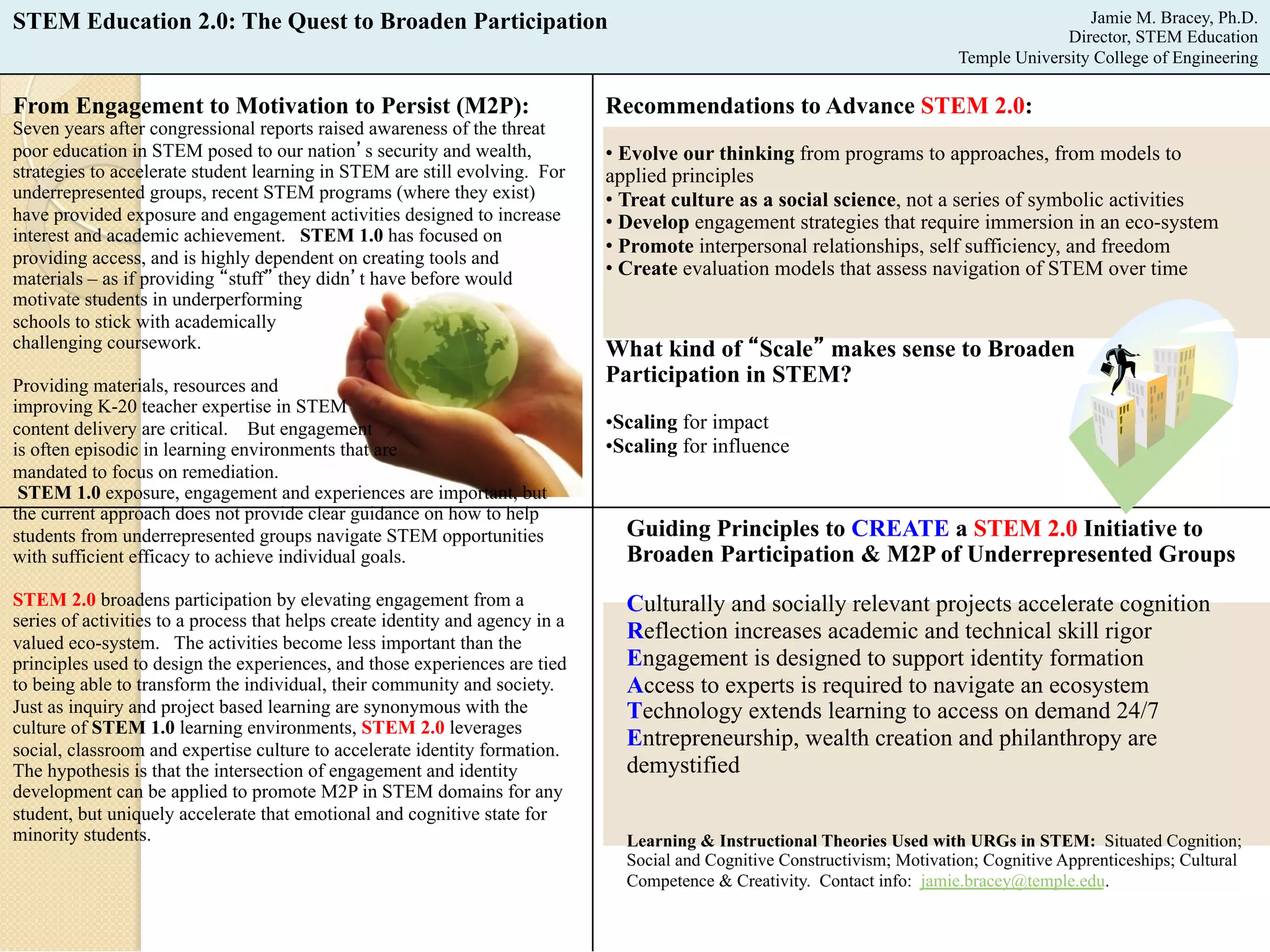 STEM Education 2.0: The Quest to Broaden Participation Jamie M. Bracey, Ph.D. 
From Engagement to Motivation to Persist (M2P): 
Seven years after congressional reports raised awareness of the threat 
poor education in STEM posed to our nation’s security and wealth, 
strategies to accelerate student learning in STEM are still evolving. For 
underrepresented groups, recent STEM programs (where they exist) 
have provided exposure and engagement activities designed to increase 
interest and academic achievement. STEM 1.0 has focused on 
providing access, and is highly dependent on creating tools and 
materials – as if providing “stuff” they didn’t have before would 
motivate students in underperforming 
schools to stick with academically 
challenging coursework. 
Providing materials, resources and 
improving K-20 teacher expertise in STEM 
content delivery are critical. But engagement 
is often episodic in learning environments that are 
mandated to focus on remediation. 
STEM 1.0 exposure, engagement and experiences are important, but 
the current approach does not provide clear guidance on how to help 
students from underrepresented groups navigate STEM opportunities 
with sufficient efficacy to achieve individual goals. 
STEM 2.0 broadens participation by elevating engagement from a 
series of activities to a process that helps create identity and agency in a 
valued eco-system. The activities become less important than the 
principles used to design the experiences, and those experiences are tied 
to being able to transform the individual, their community and society. 
Just as inquiry and project based learning are synonymous with the 
culture of STEM 1.0 learning environments, STEM 2.0 leverages 
social, classroom and expertise culture to accelerate identity formation. 
The hypothesis is that the intersection of engagement and identity 
development can be applied to promote M2P in STEM domains for any 
student, but uniquely accelerate that emotional and cognitive state for 
minority students. 
Director, STEM Education 
Temple University College of Engineering 
Recommendations to Advance STEM 2.0: 
• Evolve our thinking from programs to approaches, from models to 
applied principles 
• Treat culture as a social science, not a series of symbolic activities 
• Develop engagement strategies that require immersion in an eco-system 
• Promote interpersonal relationships, self sufficiency, and freedom 
• Create evaluation models that assess navigation of STEM over time 
What kind of “Scale” makes sense to Broaden 
Participation in STEM? 
• Scaling for impact 
• Scaling for influence 
Guiding Principles to CREATE a STEM 2.0 Initiative to 
Broaden Participation & M2P of Underrepresented Groups 
Culturally and socially relevant projects accelerate cognition 
Reflection increases academic and technical skill rigor 
Engagement is designed to support identity formation 
Access to experts is required to navigate an ecosystem 
Technology extends learning to access on demand 24/7 
Entrepreneurship, wealth creation and philanthropy are 
demystified 
Learning & Instructional Theories Used with URGs in STEM: Situated Cognition; 
Social and Cognitive Constructivism; Motivation; Cognitive Apprenticeships; Cultural 
Competence & Creativity. Contact info: jamie.bracey@temple.edu. 
