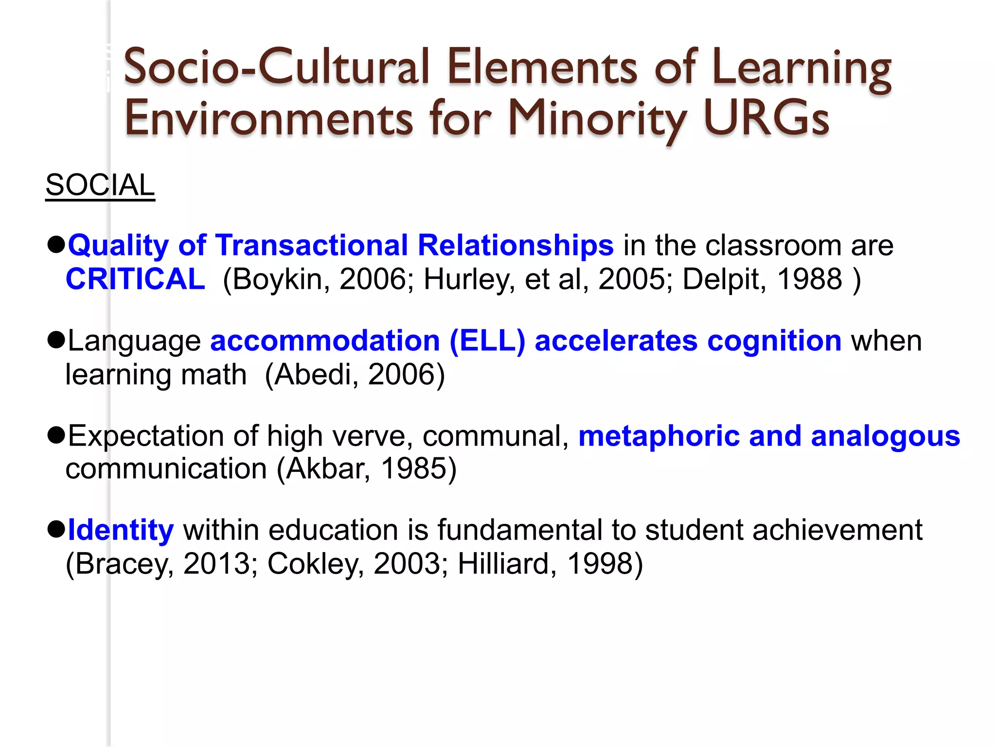 Research on Cultural Assets for African American and 
LatinSo oChcilidore-nC ultural Elements of Learning 
Environments for Minority URGs 
SOCIAL 
l Quality of Transactional Relationships in the classroom are 
CRITICAL (Boykin, 2006; Hurley, et al, 2005; Delpit, 1988 ) 
l Language accommodation (ELL) accelerates cognition when 
learning math (Abedi, 2006) 
l Expectation of high verve, communal, metaphoric and analogous 
communication (Akbar, 1985) 
l Identity within education is fundamental to student achievement 
(Bracey, 2013; Cokley, 2003; Hilliard, 1998) 
 