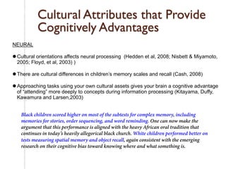 Research on Cultural Assets for Cultural & Linguistic Minorities 
Cultural Attributes that Provide 
Cognitively Advantages 
NEURAL 
l Cultural orientations affects neural processing (Hedden et al, 2008; Nisbett & Miyamoto, 
2005; Floyd, et al, 2003) ) 
l There are cultural differences in children’s memory scales and recall (Cash, 2008) 
l Approaching tasks using your own cultural assets gives your brain a cognitive advantage 
of “attending” more deeply to concepts during information processing (Kitayama, Duffy, 
Kawamura and Larsen,2003) 
Black children scored higher on most of the subtests for complex memory, including 
memories for stories, order sequencing, and word reminding. One can now make the 
argument that this performance is aligned with the heavy African oral tradition that 
continues in today’s heavily allegorical black church. White children performed better on 
tests measuring spatial memory and object recall, again consistent with the emerging 
research on their cognitive bias toward knowing where and what something is. 
, Duffy, Kawamura and Larsen (2003) 
 