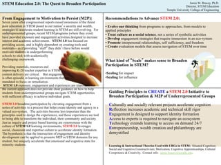 STEM Education 2.0: The Quest to Broaden Participation Jamie M. Bracey, Ph.D. 
From Engagement to Motivation to Persist (M2P): 
Seven years after congressional reports raised awareness of the threat 
poor education in STEM posed to our nation’s security and wealth, 
strategies to accelerate student learning in STEM are still evolving. For 
underrepresented groups, recent STEM programs (where they exist) 
have provided exposure and engagement activities designed to increase 
interest and academic achievement. STEM 1.0 has focused on 
providing access, and is highly dependent on creating tools and 
materials – as if providing “stuff” they didn’t have before would 
motivate students in underperforming 
schools to stick with academically 
challenging coursework. 
Providing materials, resources and 
improving K-20 teacher expertise in STEM 
content delivery are critical. But engagement 
is often episodic in learning environments that are 
mandated to focus on remediation. 
STEM 1.0 exposure, engagement and experiences are important, but 
the current approach does not provide clear guidance on how to help 
students from underrepresented groups navigate STEM opportunities 
with sufficient efficacy to achieve individual goals. 
STEM 2.0 broadens participation by elevating engagement from a 
series of activities to a process that helps create identity and agency in a 
valued eco-system. The activities become less important than the 
principles used to design the experiences, and those experiences are tied 
to being able to transform the individual, their community and society. 
Just as inquiry and project based learning are synonymous with the 
culture of STEM 1.0 learning environments, STEM 2.0 leverages 
social, classroom and expertise culture to accelerate identity formation. 
The hypothesis is that the intersection of engagement and identity 
development can be applied to promote M2P in STEM domains for any 
student, but uniquely accelerate that emotional and cognitive state for 
minority students. 
Director, STEM Education 
Temple University College of Engineering 
Recommendations to Advance STEM 2.0: 
• Evolve our thinking from programs to approaches, from models to 
applied principles 
• Treat culture as a social science, not a series of symbolic activities 
• Develop engagement strategies that require immersion in an eco-system 
• Promote interpersonal relationships, self sufficiency, and freedom 
• Create evaluation models that assess navigation of STEM over time 
What kind of “Scale” makes sense to Broaden 
Participation in STEM? 
• Scaling for impact 
• Scaling for influence 
Guiding Principles to CREATE a STEM 2.0 Initiative to 
Broaden Participation & M2P of Underrepresented Groups 
Culturally and socially relevant projects accelerate cognition 
Reflection increases academic and technical skill rigor 
Engagement is designed to support identity formation 
Access to experts is required to navigate an ecosystem 
Technology extends learning to access on demand 24/7 
Entrepreneurship, wealth creation and philanthropy are 
demystified 
Learning & Instructional Theories Used with URGs in STEM: Situated Cognition; 
Social and Cognitive Constructivism; Motivation; Cognitive Apprenticeships; Cultural 
Competence & Creativity. Contact info: jamie.bracey@temple.edu. 
