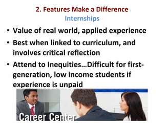 2.	
  Features	
  Make	
  a	
  Difference
Internships
• Value	
  of	
  real	
  world,	
  applied	
  experience
• Best	
  when	
  linked	
  to	
  curriculum,	
  and	
  
involves	
  critical	
  reflection
• Attend	
  to	
  Inequities…Difficult	
  for	
  first-­‐
generation,	
  low	
  income	
  students	
  if	
  
experience	
  is	
  unpaid
 