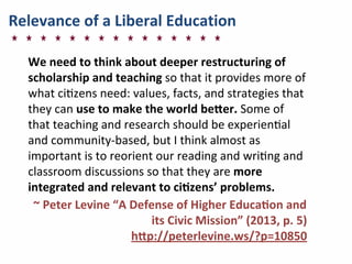 Relevance	
  of	
  a	
  Liberal	
  Education
We	
  need	
  to	
  think	
  about	
  deeper	
  restructuring	
  of	
  
scholarship	
  and	
  teaching	
  so	
  that	
  it	
  provides	
  more	
  of	
  
what	
  ci]zens	
  need:	
  values,	
  facts,	
  and	
  strategies	
  that	
  
they	
  can	
  use	
  to	
  make	
  the	
  world	
  bemer.	
  Some	
  of	
  
that	
  teaching	
  and	
  research	
  should	
  be	
  experien]al	
  
and	
  community-­‐based,	
  but	
  I	
  think	
  almost	
  as	
  
important	
  is	
  to	
  reorient	
  our	
  reading	
  and	
  wri]ng	
  and	
  
classroom	
  discussions	
  so	
  that	
  they	
  are	
  more	
  
integrated	
  and	
  relevant	
  to	
  cinzens’	
  problems.
	
  ~	
  Peter	
  Levine	
  “A	
  Defense	
  of	
  Higher	
  Educanon	
  and	
  
its	
  Civic	
  Mission”	
  (2013,	
  p.	
  5)
hmp://peterlevine.ws/?p=10850
 