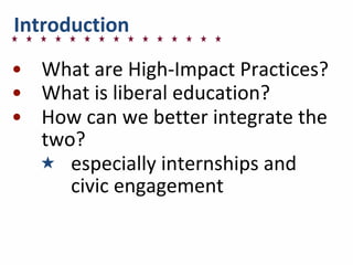 Introduction
• What	
  are	
  High-­‐Impact	
  Practices?
• What	
  is	
  liberal	
  education?
• How	
  can	
  we	
  better	
  integrate	
  the	
  
two?
★ especially	
  internships	
  and	
  
civic	
  engagement
 