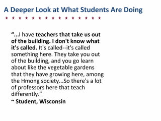 A	
  Deeper	
  Look	
  at	
  What	
  Students	
  Are	
  Doing
“...I	
  have	
  teachers	
  that	
  take	
  us	
  out	
  
of	
  the	
  building.	
  I	
  don't	
  know	
  what	
  
it's	
  called.	
  It's	
  called-­‐-­‐it's	
  called	
  
something	
  here.	
  They	
  take	
  you	
  out	
  
of	
  the	
  building,	
  and	
  you	
  go	
  learn	
  
about	
  like	
  the	
  vegetable	
  gardens	
  
that	
  they	
  have	
  growing	
  here,	
  among	
  
the	
  Hmong	
  society...So	
  there's	
  a	
  lot	
  
of	
  professors	
  here	
  that	
  teach	
  
differently.”	
  
~	
  Student,	
  Wisconsin	
  
 