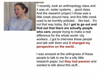 “I recently..took an anthropology class and
it was uh, water systems… good class.
And the research project I chose was a
little creek around here, and this little creek
used to be horribly polluted… like bad... It’s
not that way today. But I got to go out and
find out that there are actually people
who care, people trying to make a real
difference for the whole world- city
workers...I got to interview these people
and talk with them and it changed my
perspective on the world...
I was amazed at the willingness of these
people to talk to me for a silly little
research paper, but they had passion and
wanted to talk about this stuff…
 