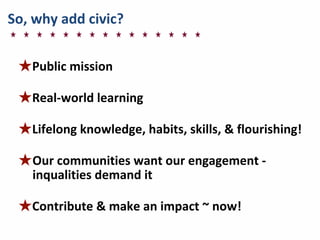 So,	
  why	
  add	
  civic?
★Public	
  mission
★Real-­‐world	
  learning
★Lifelong	
  knowledge,	
  habits,	
  skills,	
  &	
  flourishing!
★Our	
  communities	
  want	
  our	
  engagement	
  -­‐	
  
inqualities	
  demand	
  it
★Contribute	
  &	
  make	
  an	
  impact	
  ~	
  now!
 