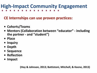 High-­‐Impact	
  Community	
  Engagement
CE	
  Internships	
  can	
  use	
  proven	
  practices:
• Cohorts/Teams
• Mentors	
  (Collaboration	
  between	
  “educator”	
  -­‐	
  including	
  
the	
  partner	
  -­‐	
  and	
  “student”)
• Place
• Inquiry
• Depth
• Sequence
• Reflection
• Impact
(Hoy	
  &	
  Johnson,	
  2013;	
  Battistoni,	
  Mitchell,	
  &	
  Keene,	
  2013)
 
