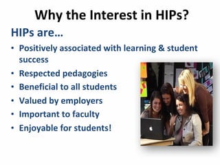 Why	
  the	
  Interest	
  in	
  HIPs?
HIPs	
  are…	
  
• Positively	
  associated	
  with	
  learning	
  &	
  student	
  
success
• Respected	
  pedagogies
• Beneficial	
  to	
  all	
  students
• Valued	
  by	
  employers
• Important	
  to	
  faculty
• Enjoyable	
  for	
  students!	
  
 