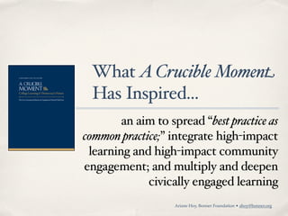 What A Crucible Moment
 Has Inspired...
        an aim to spread “best practice as
common practice;” integrate high-impact
 learning and high-impact community
engagement; and multiply and deepen
             civically engaged learning
                   Ariane Hoy, Bonner Foundation • ahoy@bonner.org
 