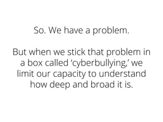 So. We have a problem.
But when we stick that problem in
a box called ‘cyberbullying,’ we
limit our capacity to understand
how deep and broad it is.
 