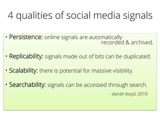 4 qualities of social media signals
• Persistence: online signals are automatically
recorded & archived.
• Replicability: signals made out of bits can be duplicated.
• Scalability: there is potential for massive visibility.
• Searchability: signals can be accessed through search.
- danah boyd, 2010
 