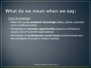 • Civic knowledge
  • More than purely academic knowledge (dates, places, important
    civic or political events)
  • Knowledge of volunteer opportunities (ways to contribute to
    society and of nonprofit organizations)
  • Knowledge of contemporary social issues (current events and
    the complexity of issues in modern society)




                     - Steinberg, Bringle, & Hatcher (2011)
 