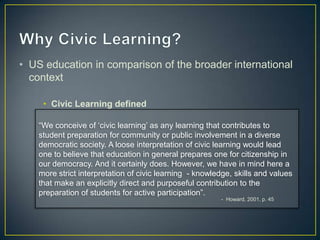 • US education in comparison of the broader international
  context

     • Civic Learning defined

    “We conceive of „civic learning‟ as any learning that contributes to
    student preparation for community or public involvement in a diverse
    democratic society. A loose interpretation of civic learning would lead
    one to believe that education in general prepares one for citizenship in
    our democracy. And it certainly does. However, we have in mind here a
    more strict interpretation of civic learning - knowledge, skills and values
    that make an explicitly direct and purposeful contribution to the
    preparation of students for active participation”.
                                                         - Howard, 2001, p. 45
 