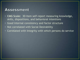 • CMG Scale: 30-item self-report measuring knowledge,
  skills, dispositions, and behavioral intentions
• Good internal consistency and factor structure
• Not correlated with Social Desirability
• Correlated with Integrity with which persons do service
 