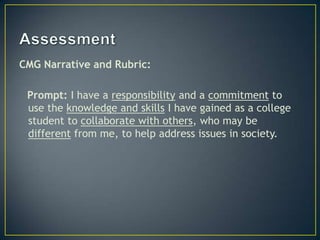 CMG Narrative and Rubric:

 Prompt: I have a responsibility and a commitment to
 use the knowledge and skills I have gained as a college
 student to collaborate with others, who may be
 different from me, to help address issues in society.
 
