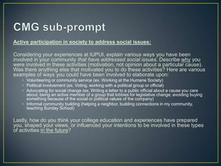 Active participation in society to address social issues:

Considering your experiences at IUPUI, explain various ways you have been
involved in your community that have addressed social issues. Describe why you
were involved in these activities (motivation, not opinion about a particular cause).
Was there anything else that motivated you to do these activities? Here are various
examples of ways you could have been involved to elaborate upon:
   • Volunteering or community service (ex. Working at the Humane Society)
   • Political involvement (ex. Voting, working with a political group or official)
   • Advocating for social change (ex. Writing a letter to a public official about a cause you care
     about; being an active member of a group that lobbies for legislative change; avoiding buying
     something because of the social or political values of the company)
   • Informal community building (helping a neighbor, building connections in my community,
     teaching Sunday School)

Lastly, how do you think your college education and experiences have prepared
you, shaped your views, or influenced your intentions to be involved in these types
of activities in the future?
 