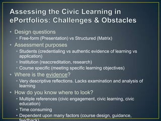 • Design questions
  • Free-form (Presentation) vs Structured (Matrix)
• Assessment purposes
  • Students (credentialing vs authentic evidence of learning vs
    application)
  • Institution (reaccreditation, research)
  • Course specific (meeting specific learning objectives)
• Where is the evidence?
  • Very descriptive reflections. Lacks examination and analysis of
    learning
• How do you know where to look?
  • Multiple references (civic engagement, civic learning, civic
    education)
  • Time consuming
  • Dependent upon many factors (course design, guidance,
 