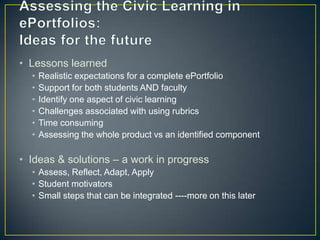 • Lessons learned
  •   Realistic expectations for a complete ePortfolio
  •   Support for both students AND faculty
  •   Identify one aspect of civic learning
  •   Challenges associated with using rubrics
  •   Time consuming
  •   Assessing the whole product vs an identified component

• Ideas & solutions – a work in progress
  • Assess, Reflect, Adapt, Apply
  • Student motivators
  • Small steps that can be integrated ----more on this later
 