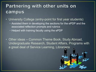 • University College (entry-point for first year students)
  • Assisted them in developing the sections for the ePDP and the
    associated reflection prompts and rubrics
  • Helped with training faculty using the ePDP


• Other ideas – Common Theme Book, Study Abroad,
  Undergraduate Research, Student Affairs, Programs with
  a great deal of Service Learning, Librarians
 