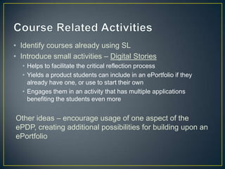 • Identify courses already using SL
• Introduce small activities – Digital Stories
  • Helps to facilitate the critical reflection process
  • Yields a product students can include in an ePortfolio if they
    already have one, or use to start their own
  • Engages them in an activity that has multiple applications
    benefiting the students even more


Other ideas – encourage usage of one aspect of the
ePDP, creating additional possibilities for building upon an
ePortfolio
 