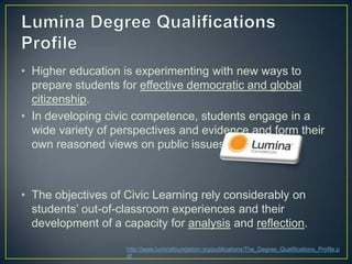 • Higher education is experimenting with new ways to
  prepare students for effective democratic and global
  citizenship.
• In developing civic competence, students engage in a
  wide variety of perspectives and evidence and form their
  own reasoned views on public issues.



• The objectives of Civic Learning rely considerably on
  students‟ out-of-classroom experiences and their
  development of a capacity for analysis and reflection.

                    http://www.luminafoundation.org/publications/The_Degree_Qualifications_Profile.p
                    df
 