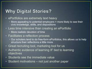 • ePortfolios are extremely text heavy
  • More appealing to potential employers = more likely to see their
    civic knowledge, skills, and dispositions
• Less time intensive than creating an ePortfolio
  • More realistic devotion of time
• Facilitates a reflection process
  • Our scholars tend to do free-form ePortfolios, this allows us to help
    structure their reflections a little more
• Great recruiting tool, marketing tool for us
• Authentic evidence of learning IF tied to learning
  objectives
• Students see the immediate value
• Student motivations – not just another paper
 