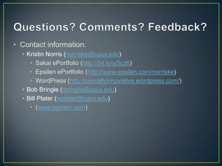 • Contact information:
  • Kristin Norris (norriske@iupui.edu)
     • Sakai ePortfolio (http://bit.ly/xj5cz6)
     • Epsilen ePortfolio (http://www.epsilen.com/norriske)
     • WordPress (http://civicallyinnovative.wordpress.com/)
  • Bob Bringle (rbringle@iupui.edu)
  • Bill Plater (wplater@iupui.edu)
     • (www.epsilen.com)
 