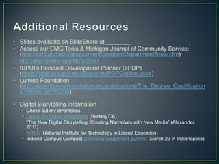 • Slides available on SlideShare at ________
• Access our CMG Tools & Michigan Journal of Community Service:
  (http://csl.iupui.edu/assessment/programDepartmentTools.cfm)
• http://hdl.handle.net/1805/2667
• IUPUI‟s Personal Development Planner (ePDP)
  (https://pdp.uc.iupui.edu/Students/PDPOutline.aspx)
• Lumina Foundation
  (http://www.luminafoundation.org/publications/The_Degree_Qualification
  s_Profile.pdf?f2206)

• Digital Storytelling Information
   • Check out my ePortfolios
   • Center for Digital Storytelling (Berkley,CA)
   • “The New Digital Storytelling: Creating Narratives with New Media” (Alexander,
     2011)
   • NITLE (National Institute for Technology in Liberal Education)
   • Indiana Campus Compact Service Engagement Summit (March 29 in Indianapolis)
 