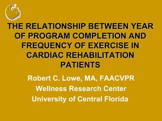 THE RELATIONSHIP BETWEEN YEAR OF PROGRAM COMPLETION AND FREQUENCY OF EXERCISE IN CARDIAC REHABILITATION PATIENTS Robert C. Lowe, MA, FAACVPR Wellness Research Center University of Central Florida  