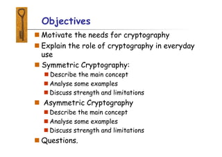 Objectives
 Motivate the needs for cryptography
 Explain the role of cryptography in everyday
use
 Symmetric Cryptography:
 Describe the main concept
 Analyse some examples
 Discuss strength and limitations
 Asymmetric Cryptography
 Describe the main concept
 Analyse some examples
 Discuss strength and limitations
 Questions.
 