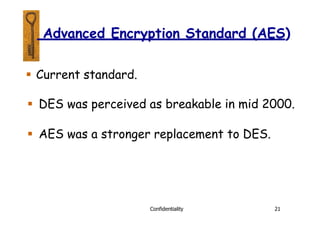  Current standard.
 DES was perceived as breakable in mid 2000.
 AES was a stronger replacement to DES.
Confidentiality 21
Advanced Encryption Standard (AES)
 