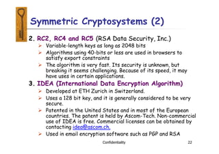 2. RC2, RC4 and RC5 (RSA Data Security, Inc.)
 Variable-length keys as long as 2048 bits
 Algorithms using 40-bits or less are used in browsers to
satisfy export constraints
 The algorithm is very fast. Its security is unknown, but
breaking it seems challenging. Because of its speed, it may
have uses in certain applications.
3. IDEA (International Data Encryption Algorithm)
 Developed at ETH Zurich in Switzerland.
 Uses a 128 bit key, and it is generally considered to be very
secure.
 Patented in the United States and in most of the European
countries. The patent is held by Ascom-Tech. Non-commercial
use of IDEA is free. Commercial licenses can be obtained by
contacting idea@ascom.ch.
 Used in email encryption software such as PGP and RSA
Confidentiality 22
Symmetric Cryptosystems (2)
 