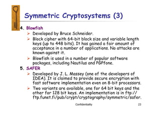 4. Blowfish
 Developed by Bruce Schneider.
 Block cipher with 64-bit block size and variable length
keys (up to 448 bits). It has gained a fair amount of
acceptance in a number of applications. No attacks are
known against it.
 Blowfish is used in a number of popular software
packages, including Nautilus and PGPfone.
5. SAFER
 Developed by J. L. Massey (one of the developers of
IDEA). It is claimed to provide secure encryption with
fast software implementation even on 8-bit processors.
 Two variants are available, one for 64 bit keys and the
other for 128 bit keys. An implementation is in ftp://
ftp.funet.fi/pub/crypt/cryptography/symmetric/safer.
Confidentiality 23
Symmetric Cryptosystems (3)
 