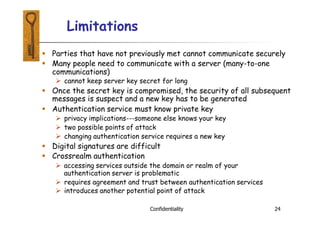 Limitations
Confidentiality 24
 Parties that have not previously met cannot communicate securely
 Many people need to communicate with a server (many-to-one
communications)
 cannot keep server key secret for long
 Once the secret key is compromised, the security of all subsequent
messages is suspect and a new key has to be generated
 Authentication service must know private key
 privacy implications---someone else knows your key
 two possible points of attack
 changing authentication service requires a new key
 Digital signatures are difficult
 Crossrealm authentication
 accessing services outside the domain or realm of your
authentication server is problematic
 requires agreement and trust between authentication services
 introduces another potential point of attack
 