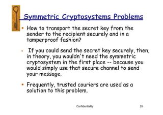 Symmetric Cryptosystems Problems
Confidentiality 26
 How to transport the secret key from the
sender to the recipient securely and in a
tamperproof fashion?
 If you could send the secret key securely, then,
in theory, you wouldn't need the symmetric
cryptosystem in the first place -- because you
would simply use that secure channel to send
your message.
 Frequently, trusted couriers are used as a
solution to this problem.
 
