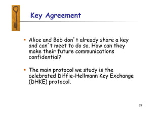 29
 Alice and Bob don’t already share a key
and can’t meet to do so. How can they
make their future communications
confidential?
 The main protocol we study is the
celebrated Diffie-Hellmann Key Exchange
(DHKE) protocol.
Key Agreement
 
