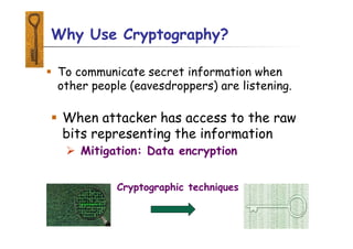 Why Use Cryptography?
 To communicate secret information when
other people (eavesdroppers) are listening.
 When attacker has access to the raw
bits representing the information
 Mitigation: Data encryption
Cryptographic techniques
 